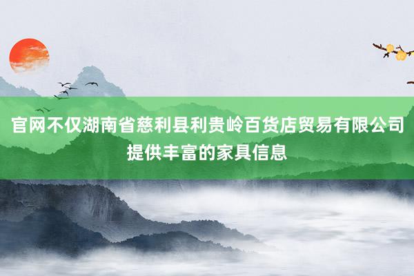 官网不仅湖南省慈利县利贵岭百货店贸易有限公司提供丰富的家具信息