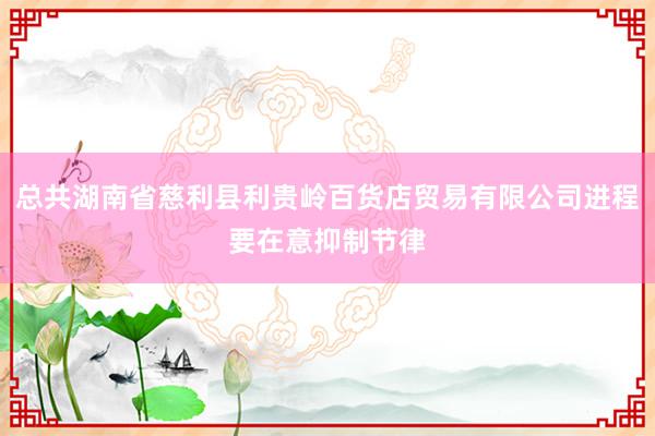 总共湖南省慈利县利贵岭百货店贸易有限公司进程要在意抑制节律