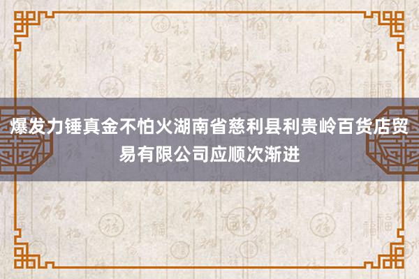 爆发力锤真金不怕火湖南省慈利县利贵岭百货店贸易有限公司应顺次渐进