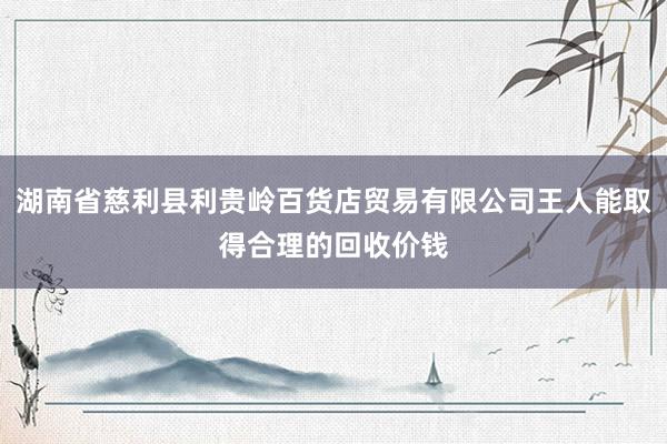 湖南省慈利县利贵岭百货店贸易有限公司王人能取得合理的回收价钱