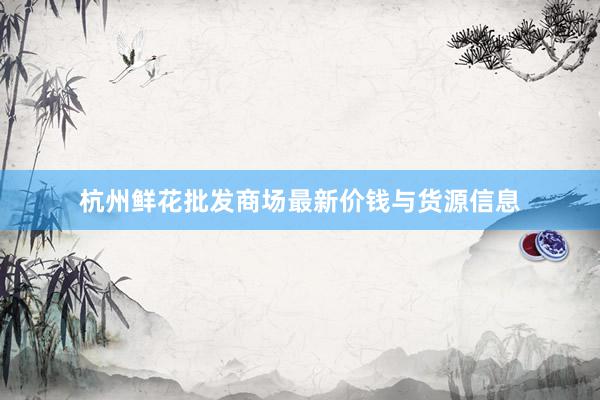 杭州鲜花批发商场最新价钱与货源信息