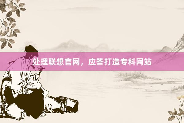处理联想官网，应答打造专科网站